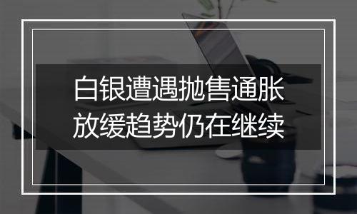 白银遭遇抛售通胀放缓趋势仍在继续