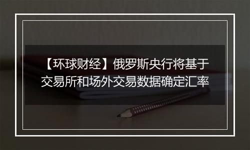 【环球财经】俄罗斯央行将基于交易所和场外交易数据确定汇率