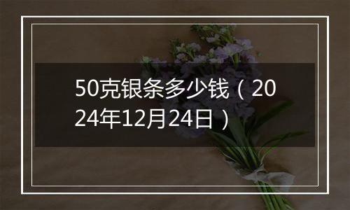 50克银条多少钱(2024年12月24日)