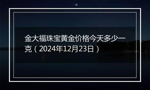 金大福珠宝黄金价格今天多少一克(2024年12月23日)