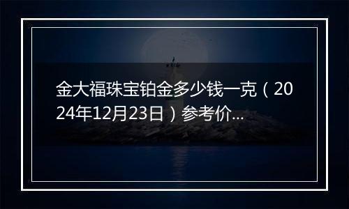 金大福珠宝铂金多少钱一克（2024年12月23日）参考价格