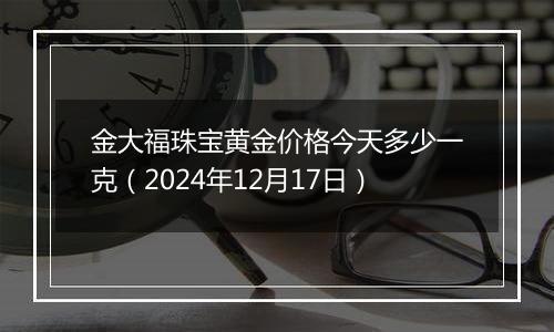 金大福珠宝黄金价格今天多少一克(2024年12月17日)