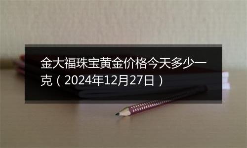 金大福珠宝黄金价格今天多少一克(2024年12月27日)