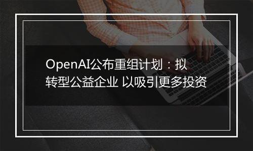 OpenAI公布重组计划:拟转型公益企业 以吸引更多投资