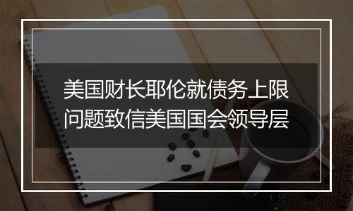 美国财长耶伦就债务上限问题致信美国国会领导层