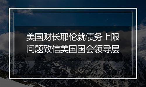 美国财长耶伦就债务上限问题致信美国国会领导层