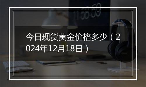 今日现货黄金价格多少(2024年12月18日)