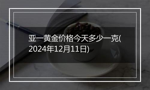 亚一黄金价格今天多少一克(2024年12月11日)