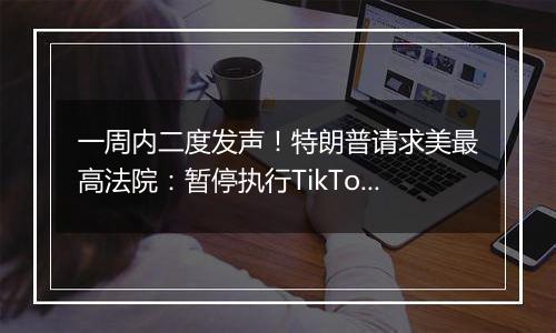 一周内二度发声!特朗普请求美最高法院:暂停执行TikTok强制出售令