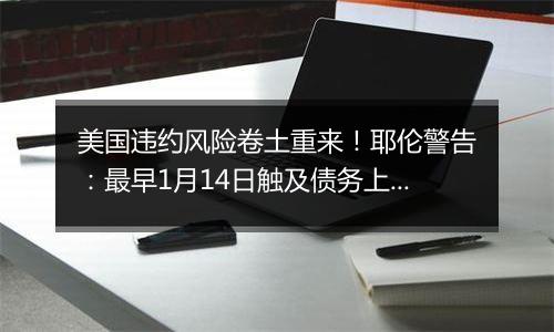 美国违约风险卷土重来!耶伦警告:最早1月14日触及债务上限