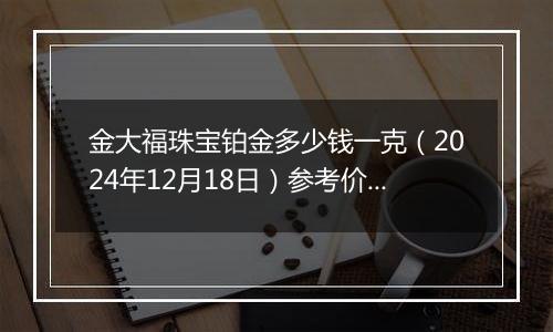 金大福珠宝铂金多少钱一克(2024年12月18日)参考价格