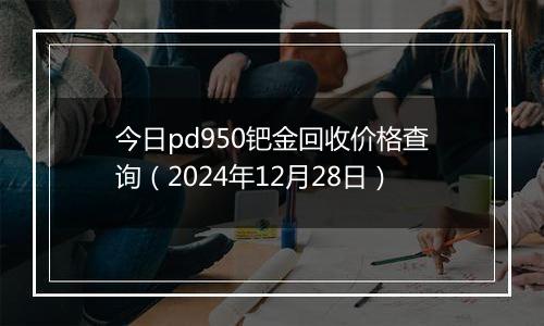 今日pd950钯金回收价格查询(2024年12月28日)