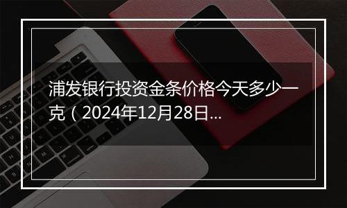 浦发银行投资金条价格今天多少一克(2024年12月28日)