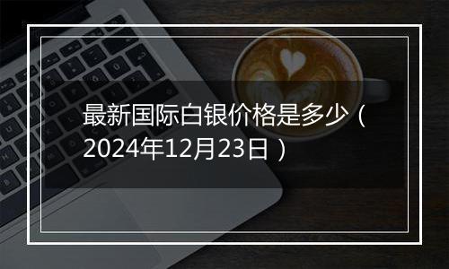 最新国际白银价格是多少(2024年12月23日)