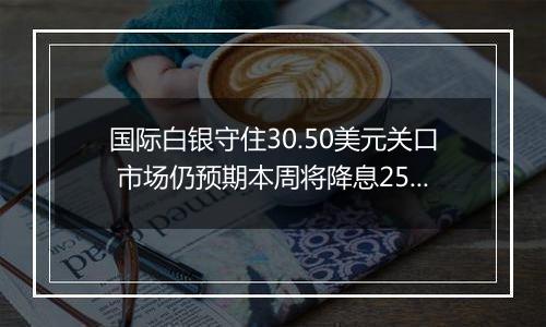 国际白银守住30.50美元关口 市场仍预期本周将降息25个基点