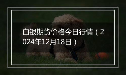 白银期货价格今日行情(2024年12月18日)