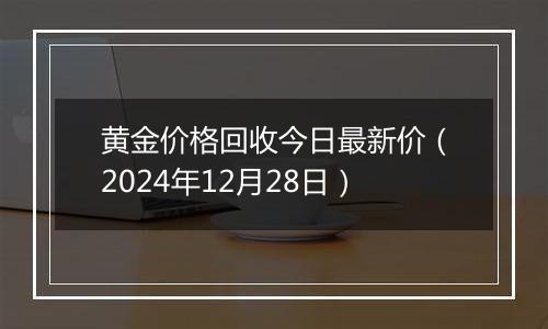 黄金价格回收今日最新价(2024年12月28日)