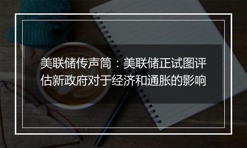 美联储传声筒:美联储正试图评估新政府对于经济和通胀的影响