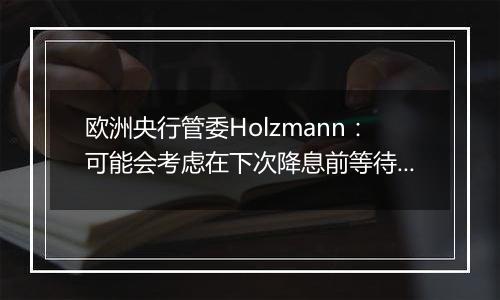 欧洲央行管委Holzmann:可能会考虑在下次降息前等待更长时间