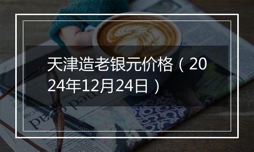 天津造老银元价格(2024年12月24日)