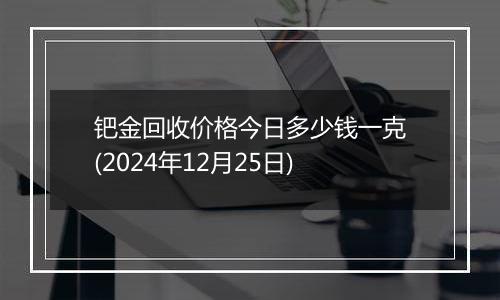 钯金回收价格今日多少钱一克(2024年12月25日)