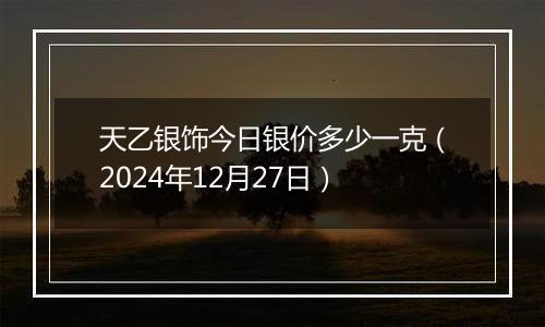 天乙银饰今日银价多少一克(2024年12月27日)