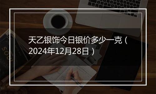 天乙银饰今日银价多少一克(2024年12月28日)