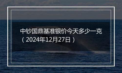 中钞国鼎基准银价今天多少一克(2024年12月27日)