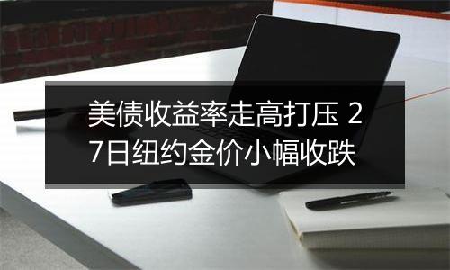 美债收益率走高打压 27日纽约金价小幅收跌