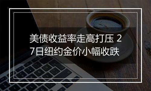 美债收益率走高打压 27日纽约金价小幅收跌