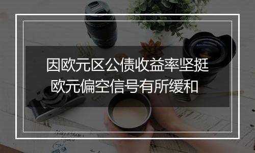 因欧元区公债收益率坚挺 欧元偏空信号有所缓和