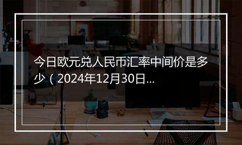 今日欧元兑人民币汇率中间价是多少(2024年12月30日)