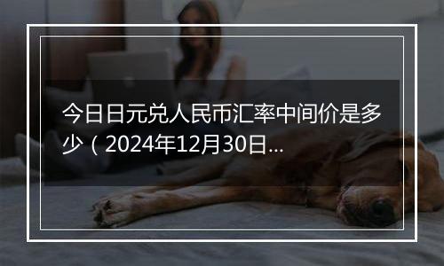 今日日元兑人民币汇率中间价是多少(2024年12月30日)