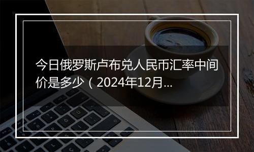 今日俄罗斯卢布兑人民币汇率中间价是多少(2024年12月30日)