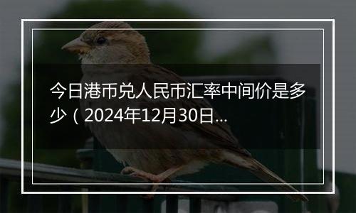 今日港币兑人民币汇率中间价是多少(2024年12月30日)
