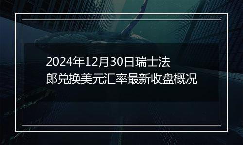 2024年12月30日瑞士法郎兑换美元汇率最新收盘概况