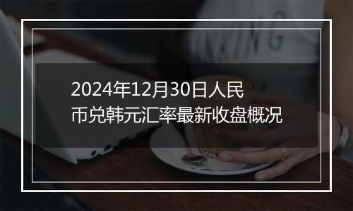 2024年12月30日人民币兑韩元汇率最新收盘概况