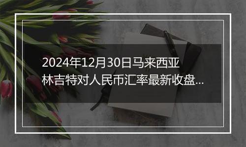 2024年12月30日马来西亚林吉特对人民币汇率最新收盘概况
