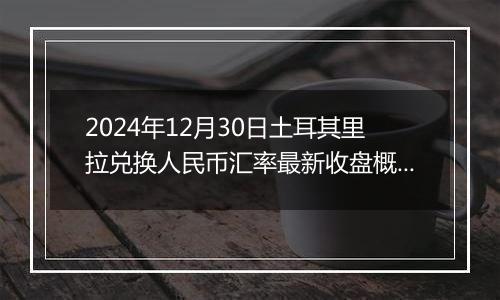 2024年12月30日土耳其里拉兑换人民币汇率最新收盘概况
