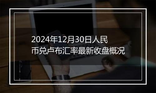 2024年12月30日人民币兑卢布汇率最新收盘概况