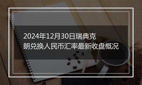 2024年12月30日瑞典克朗兑换人民币汇率最新收盘概况