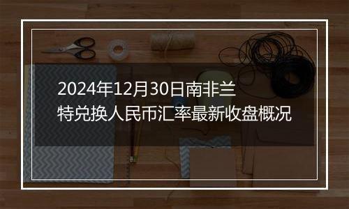 2024年12月30日南非兰特兑换人民币汇率最新收盘概况