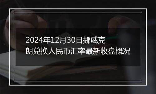 2024年12月30日挪威克朗兑换人民币汇率最新收盘概况