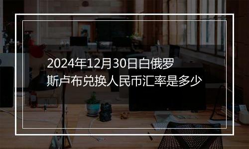 2024年12月30日白俄罗斯卢布兑换人民币汇率是多少