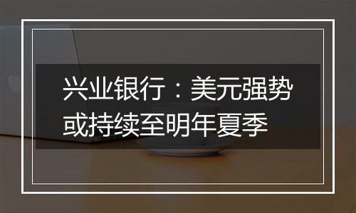 兴业银行:美元强势或持续至明年夏季