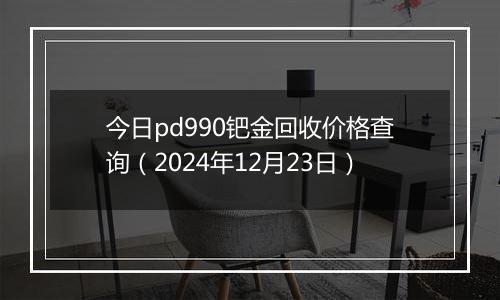 今日pd990钯金回收价格查询(2024年12月23日)