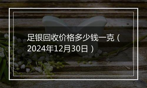足银回收价格多少钱一克(2024年12月30日)