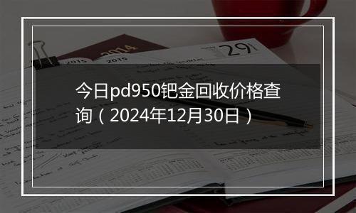 今日pd950钯金回收价格查询(2024年12月30日)