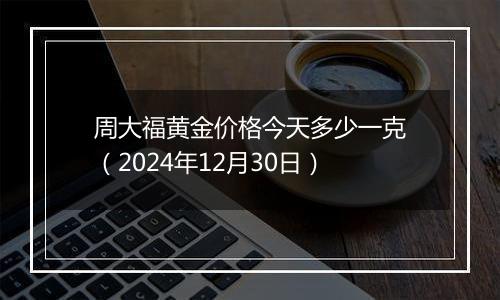 周大福黄金价格今天多少一克(2024年12月30日)