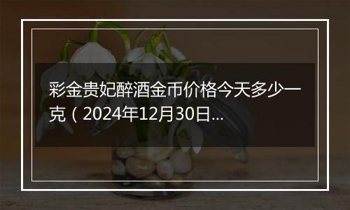 彩金贵妃醉酒金币价格今天多少一克（2024年12月30日）